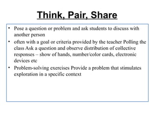 Think, Pair, Share
• Pose a question or problem and ask students to discuss with
another person
• often with a goal or criteria provided by the teacher Polling the
class Ask a question and observe distribution of collective
responses – show of hands, number/color cards, electronic
devices etc
• Problem-solving exercises Provide a problem that stimulates
exploration in a specific context
 