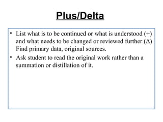 Plus/Delta
• List what is to be continued or what is understood (+)
and what needs to be changed or reviewed further (Δ)
Find primary data, original sources.
• Ask student to read the original work rather than a
summation or distillation of it.
 