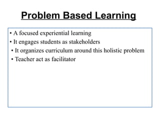 Problem Based Learning
• A focused experiential learning
• It engages students as stakeholders
• It organizes curriculum around this holistic problem
• Teacher act as facilitator
 