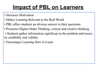 Impact of PBL on Learners
• Increases Motivation
• Makes Learning Relevant to the Real World
• PBL offers students an obvious answer to their questions
• Promotes Higher Order Thinking- critical and creative thinking
• Students gather information significant to the problem and assess
its credibility and validity.
• Encourages Learning How to Learn
 