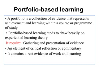 Portfolio-based learning
• A portfolio is a collection of evidence that represents
achievement and learning within a course or programme
of study
• Portfolio-based learning tends to draw heavily on
experiential learning theory
It require: Gathering and presentation of evidence
• An element of critical reflection or commentary
• It contains direct evidence of work and learning
 