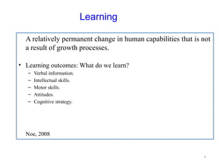 4
Learning
A relatively permanent change in human capabilities that is not
a result of growth processes.
• Learning outcomes: What do we learn?
– Verbal information.
– Intellectual skills.
– Motor skills.
– Attitudes.
– Cognitive strategy.
Noe, 2008
 