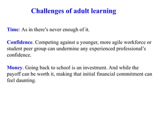 Time: As in there’s never enough of it.
Confidence. Competing against a younger, more agile workforce or
student peer group can undermine any experienced professional’s
confidence.
Money. Going back to school is an investment. And while the
payoff can be worth it, making that initial financial commitment can
feel daunting.
Challenges of adult learning
 