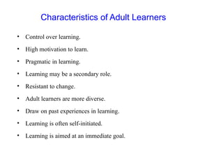 Characteristics of Adult Learners
• Control over learning.
• High motivation to learn.
• Pragmatic in learning.
• Learning may be a secondary role.
• Resistant to change.
• Adult learners are more diverse.
• Draw on past experiences in learning.
• Learning is often self-initiated.
• Learning is aimed at an immediate goal.
 