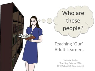 Who are 
these 
people? 
Teaching ‘Our’ 
Adult Learners 
Stefanie Panke 
Teaching Palooza 2014 
UNC School of Government 
 