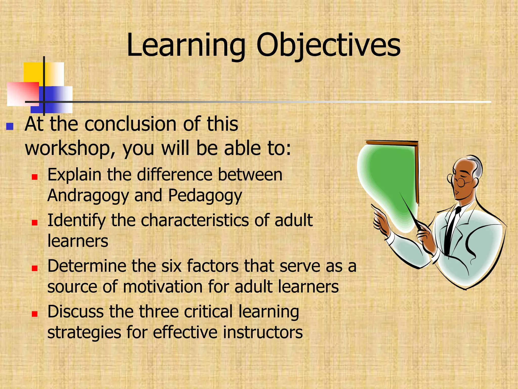 Learning ObjectivesAt the conclusion of this workshop, you will be able to:Explain the difference between Andragogy and PedagogyIdentify the characteristics of adult learnersDetermine the six factors that serve as a source of motivation for adult learnersDiscuss the three critical learning strategies for effective instructors