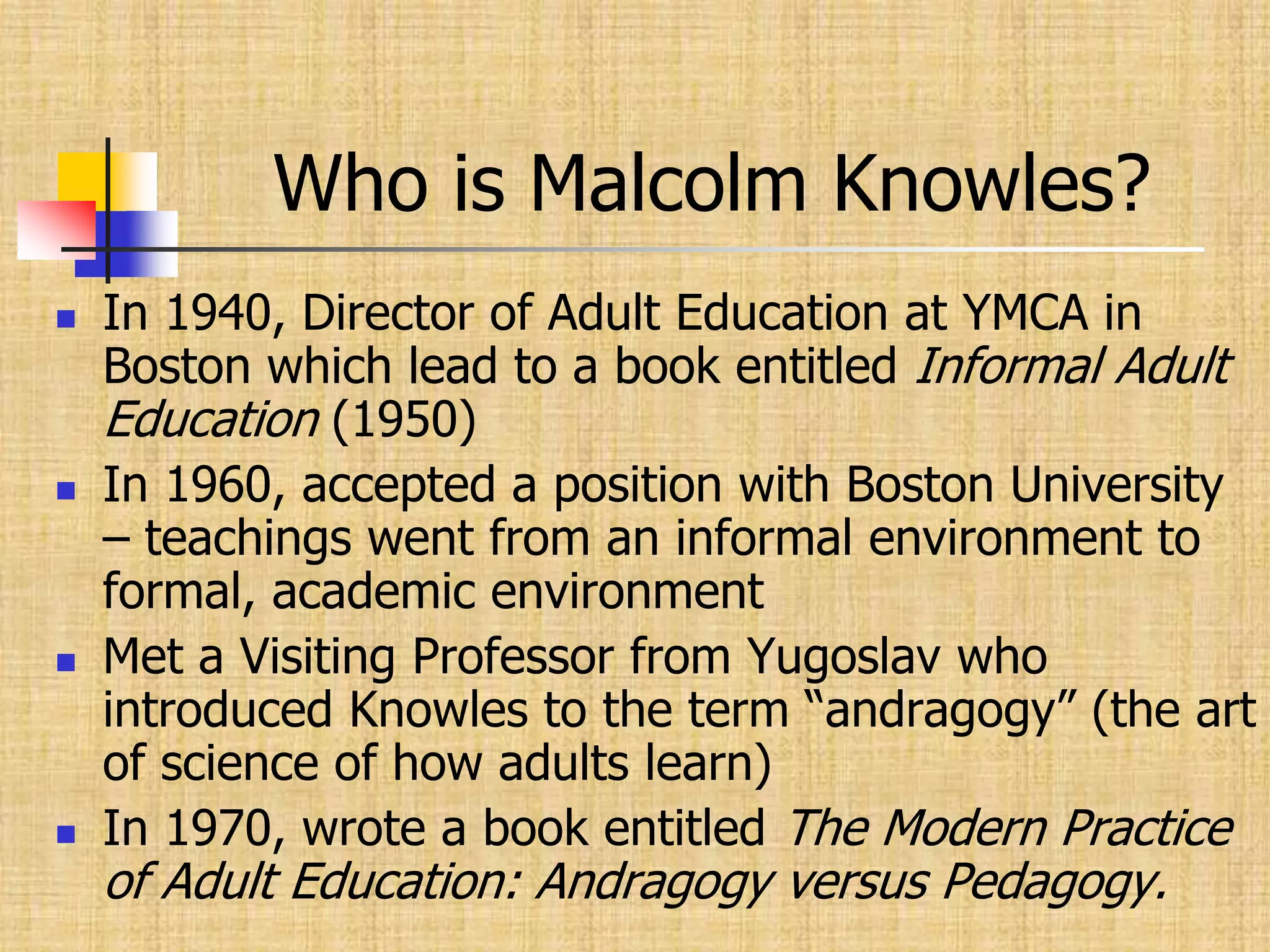Who is Malcolm Knowles?In 1940, Director of Adult Education at YMCA in Boston which lead to a book entitled Informal Adult Education (1950)In 1960, accepted a position with Boston University – teachings went from an informal environment to formal, academic environmentMet a Visiting Professor from Yugoslav who introduced Knowles to the term “andragogy” (the art of science of how adults learn)In 1970, wrote a book entitled The Modern Practice of Adult Education: Andragogy versus Pedagogy.