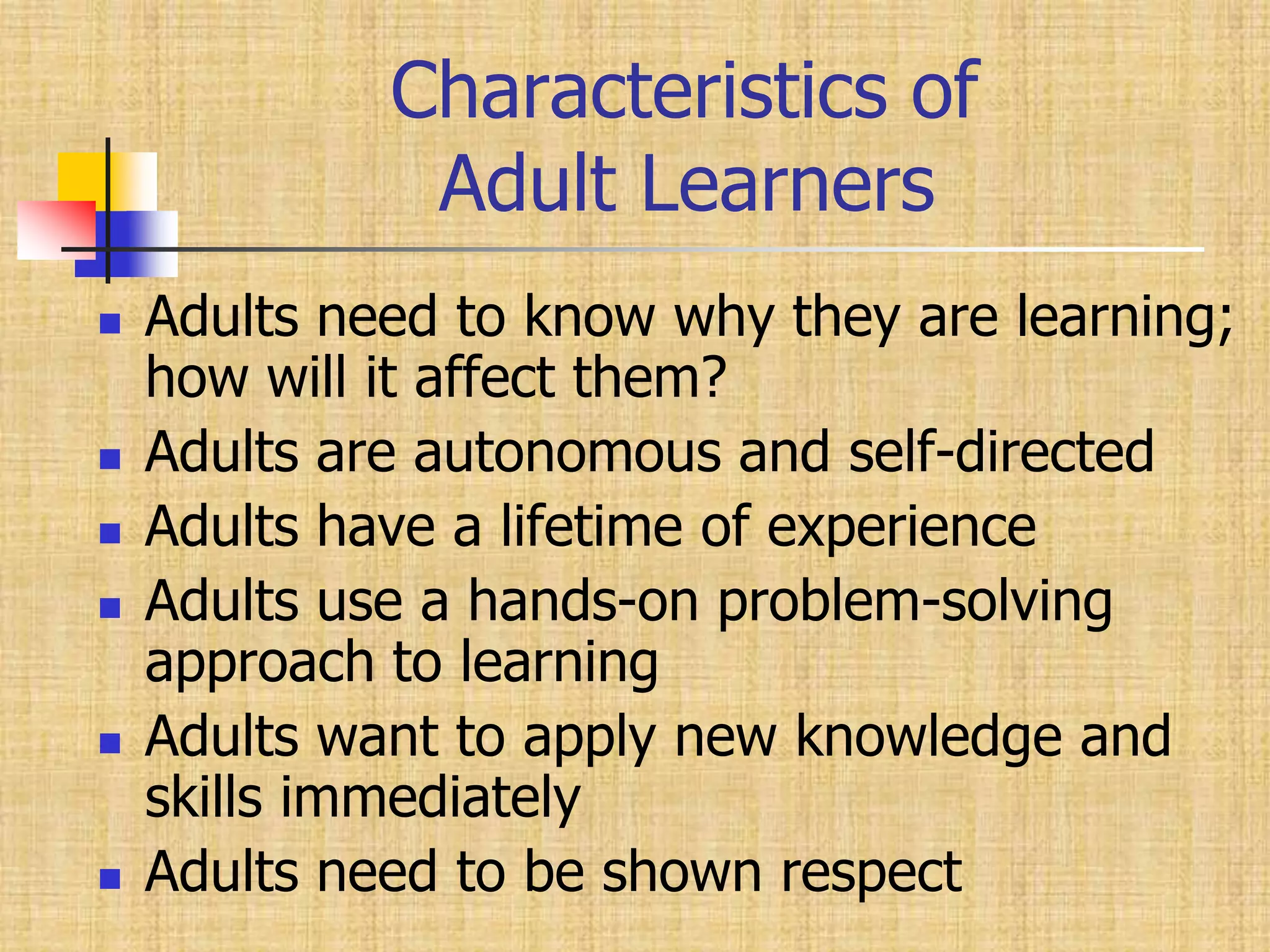         Characteristics of            Adult LearnersAdults need to know why they are learning; how will it affect them?Adults are autonomous and self-directedAdults have a lifetime of experienceAdults use a hands-on problem-solving approach to learningAdults want to apply new knowledge and skills immediatelyAdults need to be shown respect