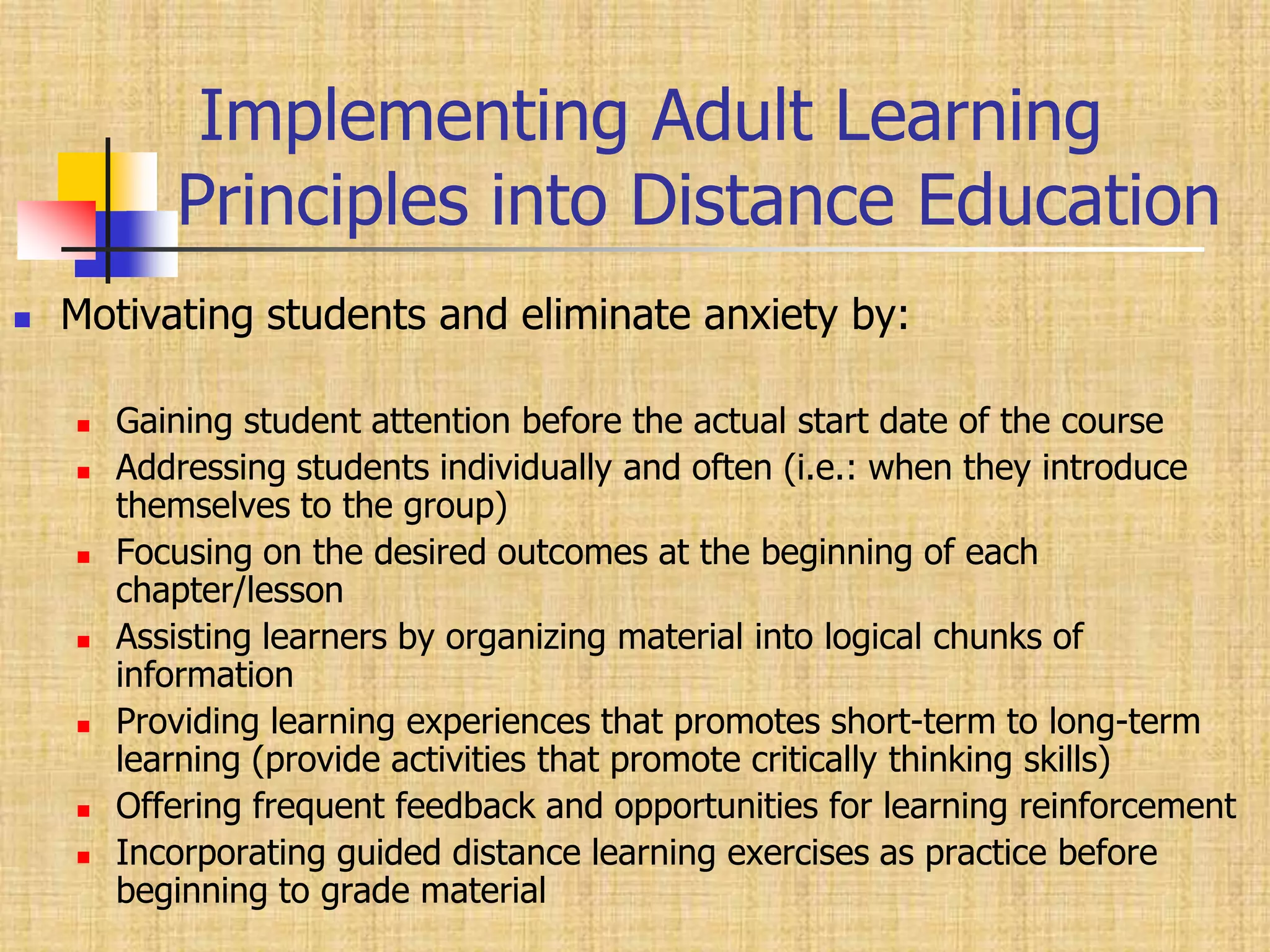       Implementing Adult Learning          Principles into Distance EducationMotivating students and eliminate anxiety by:Gaining student attention before the actual start date of the courseAddressing students individually and often (i.e.: when they introduce themselves to the group)Focusing on the desired outcomes at the beginning of each chapter/lesson Assisting learners by organizing material into logical chunks of information Providing learning experiences that promotes short-term to long-term learning (provide activities that promote critically thinking skills)Offering frequent feedback and opportunities for learning reinforcement Incorporating guided distance learning exercises as practice before beginning to grade material 