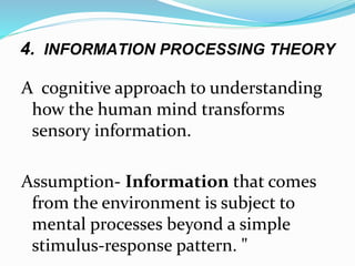 4. INFORMATION PROCESSING THEORY
A cognitive approach to understanding
how the human mind transforms
sensory information.
Assumption- Information that comes
from the environment is subject to
mental processes beyond a simple
stimulus-response pattern. "
 