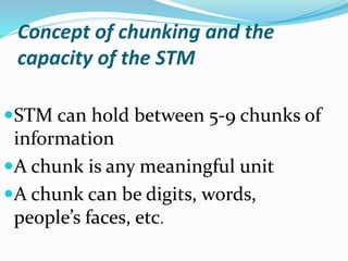 Concept of chunking and the
capacity of the STM
STM can hold between 5-9 chunks of
information
A chunk is any meaningful unit
A chunk can be digits, words,
people’s faces, etc.
 