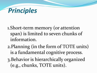 Principles
1.Short-term memory (or attention
span) is limited to seven chunks of
information.
2.Planning (in the form of TOTE units)
is a fundamental cognitive process.
3.Behavior is hierarchically organized
(e.g., chunks, TOTE units).
 
