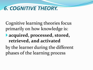 6. COGNITIVE THEORY.
Cognitive learning theories focus
primarily on how knowledge is:
 acquired, processed, stored,
retrieved, and activated
by the learner during the different
phases of the learning process
 