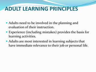 ADULT LEARNING PRINCIPLES
 Adults need to be involved in the planning and
evaluation of their instruction.
 Experience (including mistakes) provides the basis for
learning activities.
 Adults are most interested in learning subjects that
have immediate relevance to their job or personal life.
 