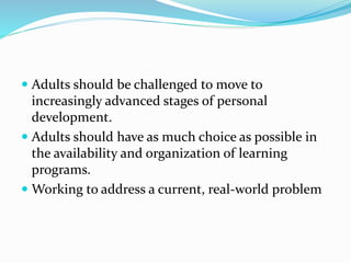  Adults should be challenged to move to
increasingly advanced stages of personal
development.
 Adults should have as much choice as possible in
the availability and organization of learning
programs.
 Working to address a current, real-world problem
 