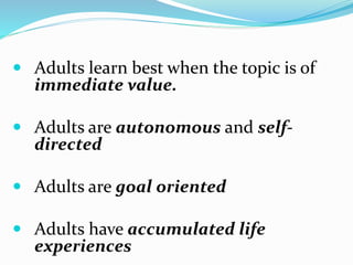  Adults learn best when the topic is of
immediate value.
 Adults are autonomous and self-
directed
 Adults are goal oriented
 Adults have accumulated life
experiences
 