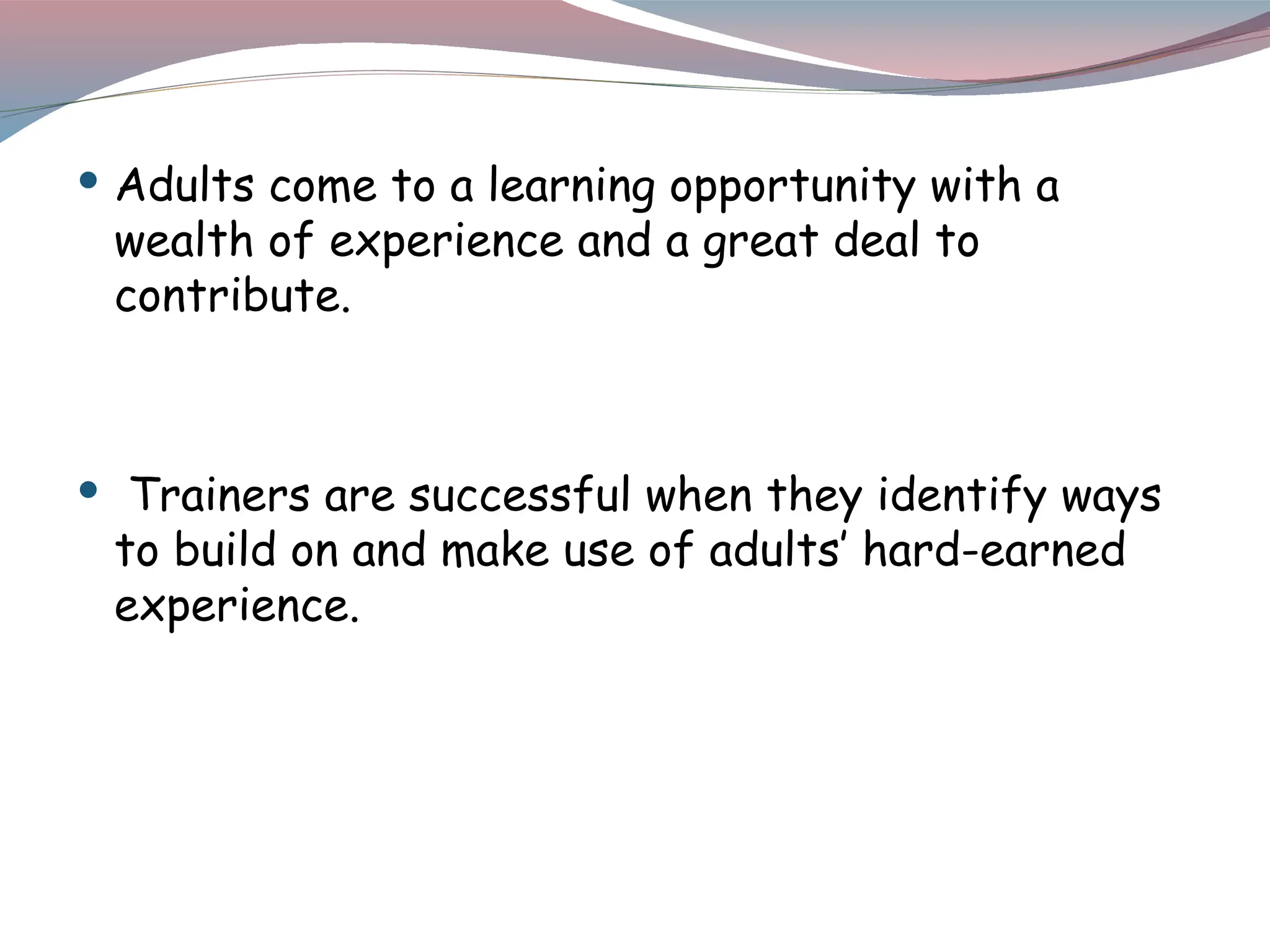  Adults come to a learning opportunity with a
wealth of experience and a great deal to
contribute.
 Trainers are successful when they identify ways
to build on and make use of adults’ hard-earned
experience.
 