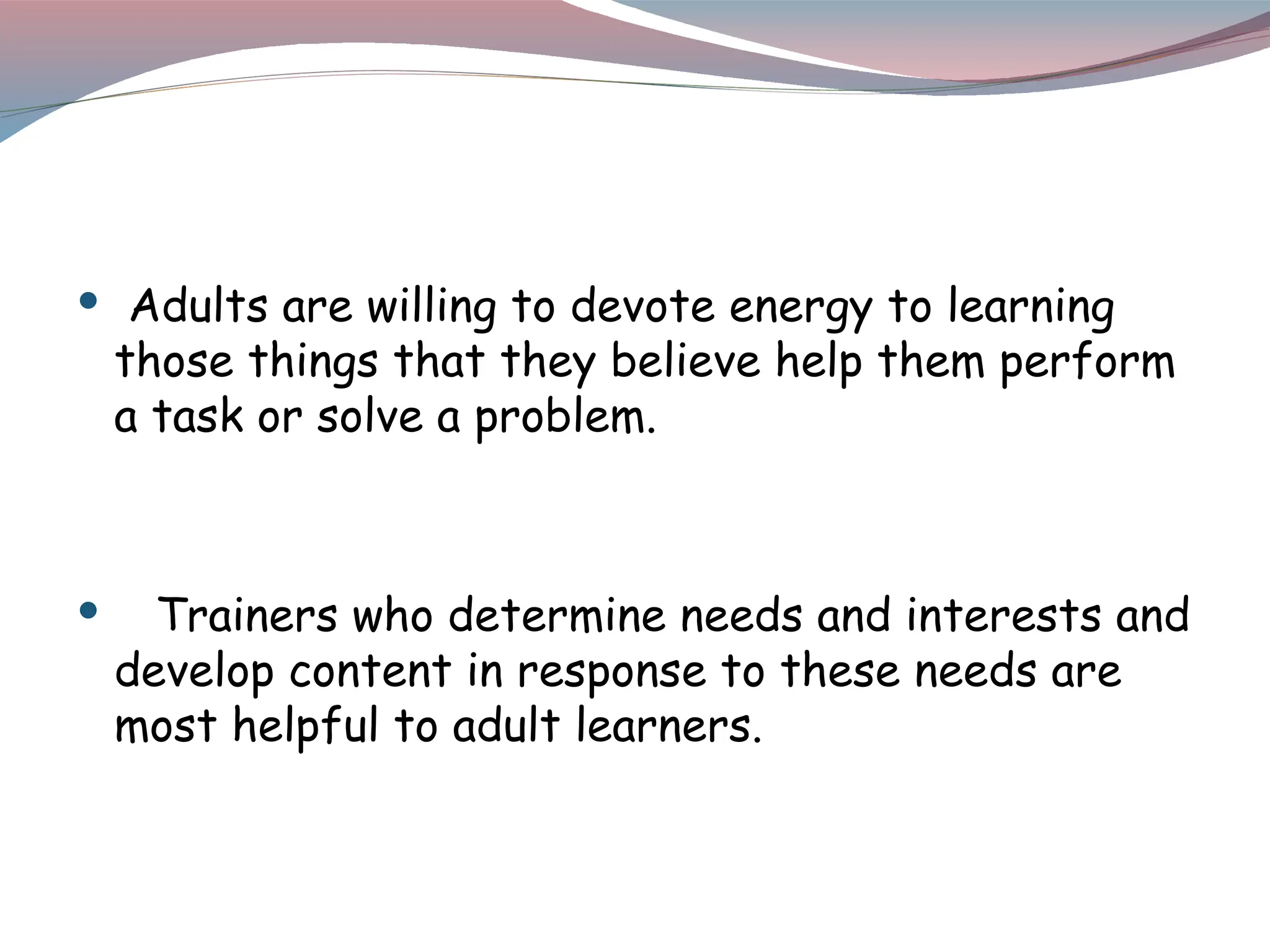  Adults are willing to devote energy to learning
those things that they believe help them perform
a task or solve a problem.
 Trainers who determine needs and interests and
develop content in response to these needs are
most helpful to adult learners.
 