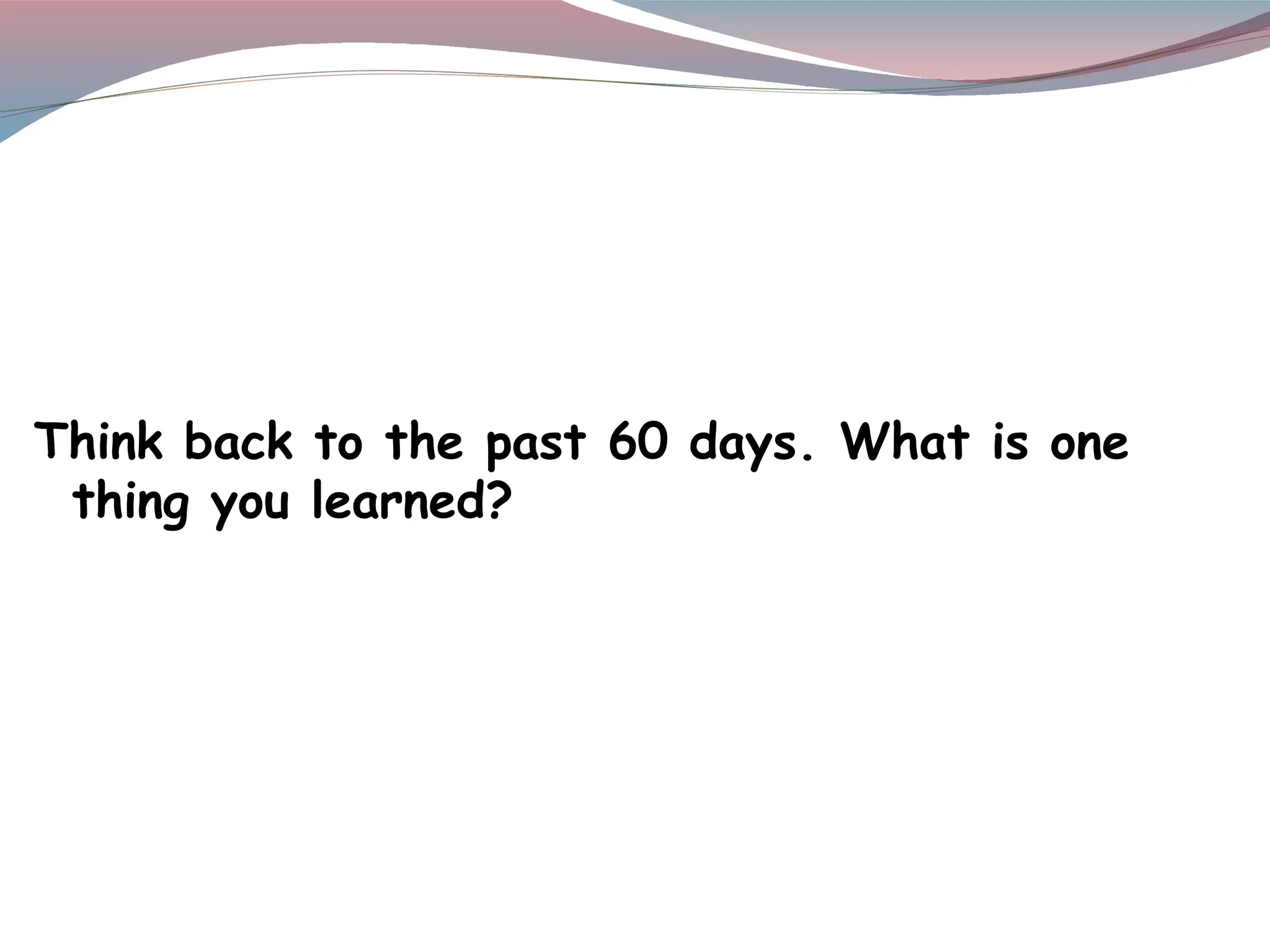 Think back to the past 60 days. What is one
thing you learned?
 