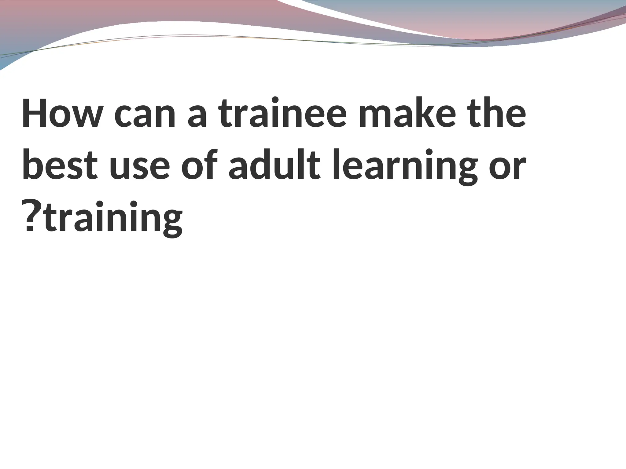 How can a trainee make the
best use of adult learning or
training
?
 