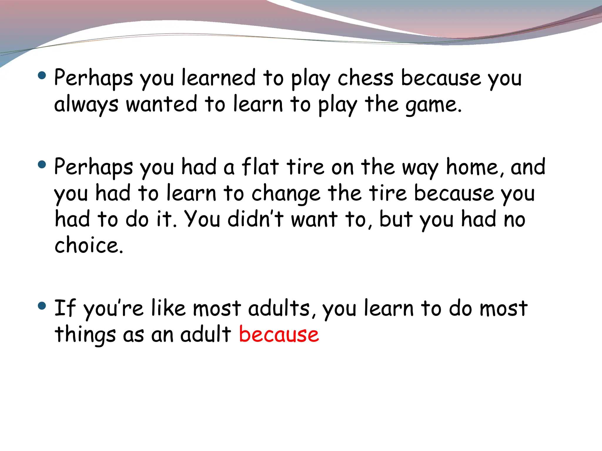  Perhaps you learned to play chess because you
always wanted to learn to play the game.
 Perhaps you had a flat tire on the way home, and
you had to learn to change the tire because you
had to do it. You didn’t want to, but you had no
choice.
 If you’re like most adults, you learn to do most
things as an adult because
 