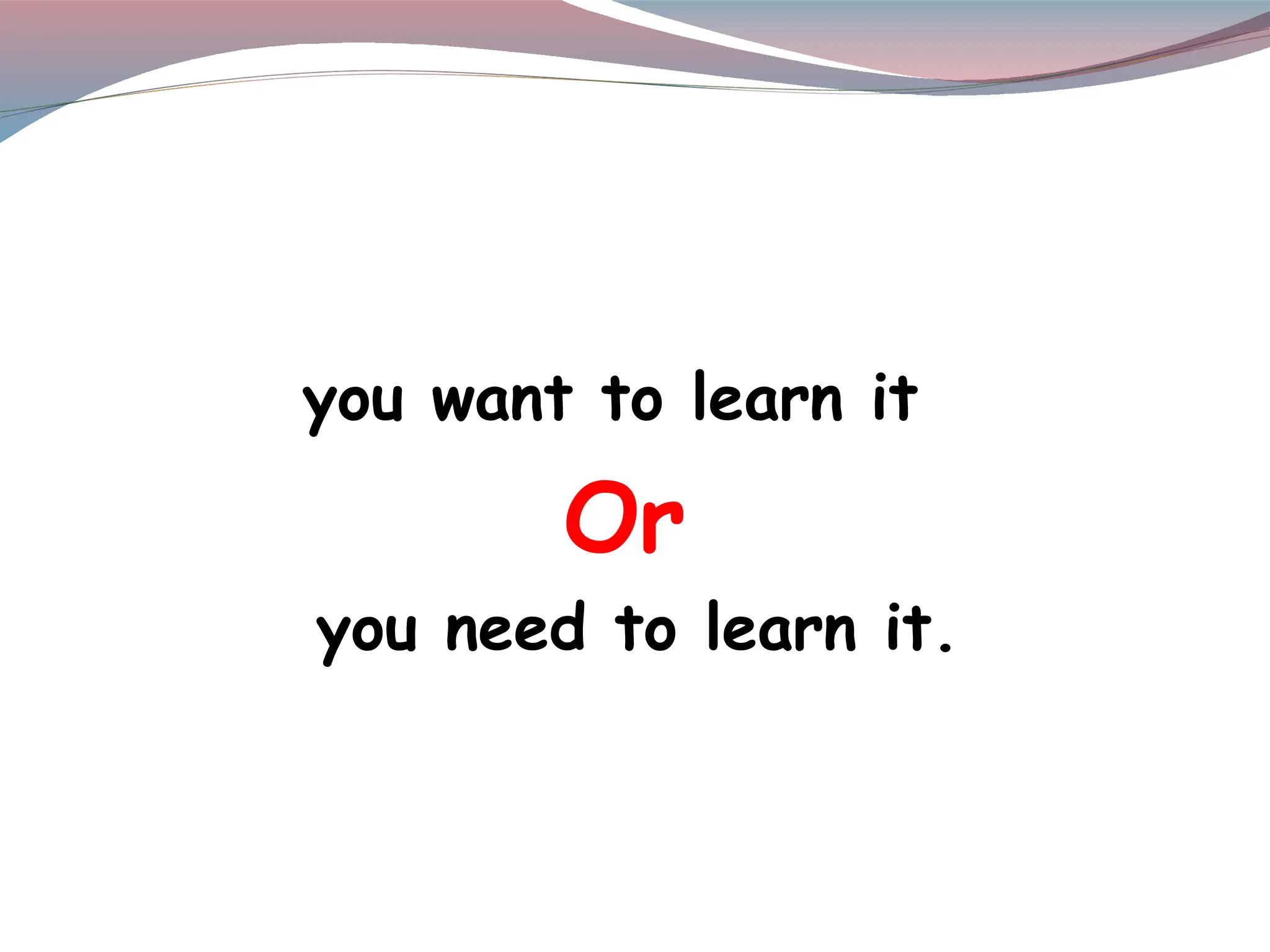 you want to learn it
Or
you need to learn it.
 