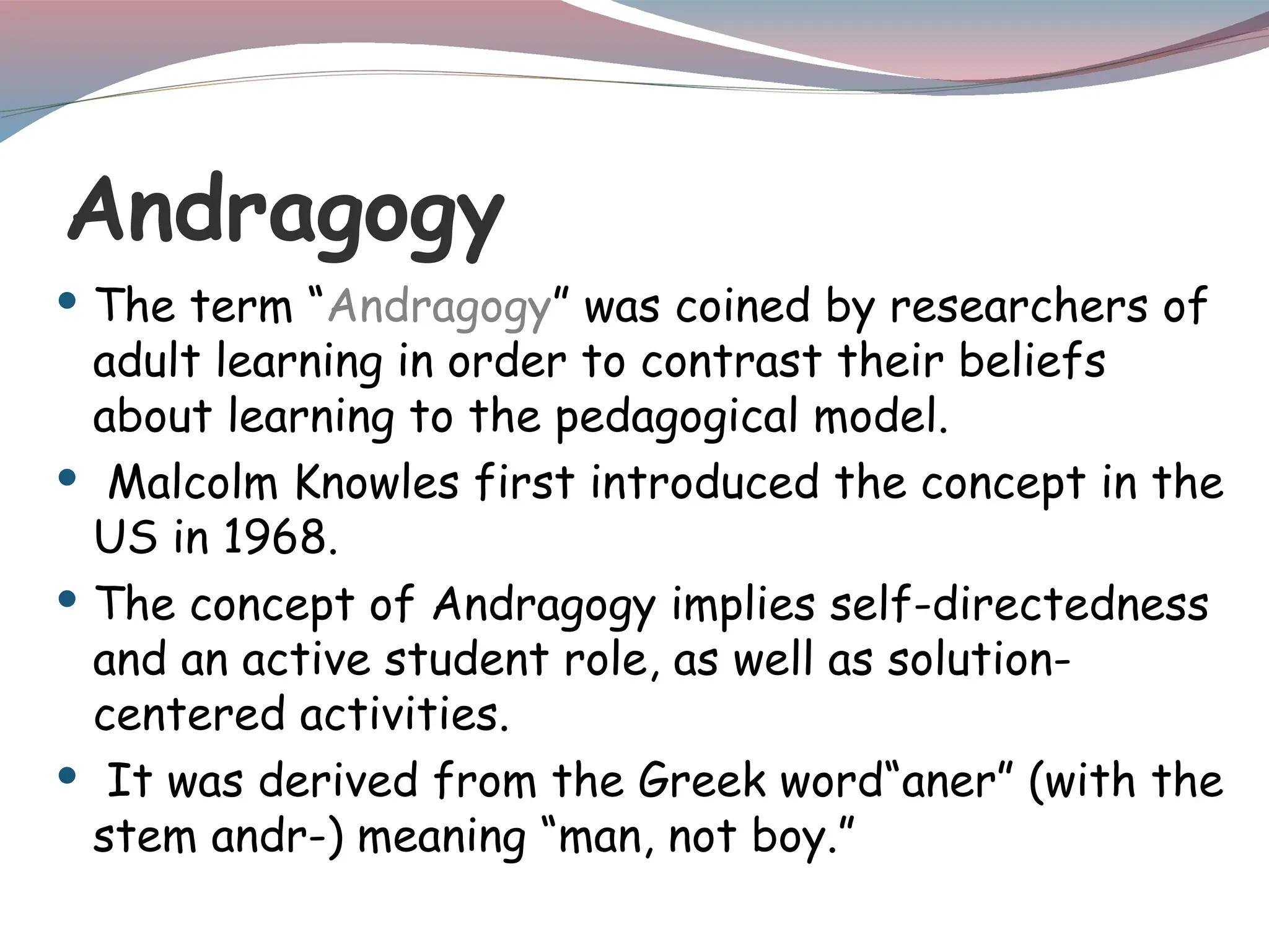 Andragogy
 The term “Andragogy” was coined by researchers of
adult learning in order to contrast their beliefs
about learning to the pedagogical model.
 Malcolm Knowles first introduced the concept in the
US in 1968.
 The concept of Andragogy implies self-directedness
and an active student role, as well as solution-
centered activities.
 It was derived from the Greek word“aner” (with the
stem andr-) meaning “man, not boy.”
 