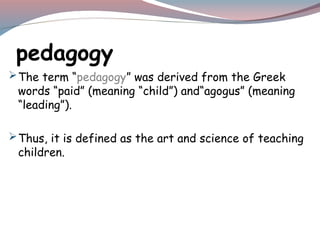pedagogy
The term “pedagogy” was derived from the Greek
words “paid” (meaning “child”) and“agogus” (meaning
“leading”).
Thus, it is defined as the art and science of teaching
children.
 