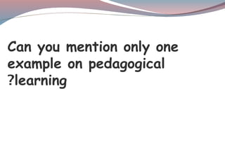 Can you mention only one
example on pedagogical
learning
?
 