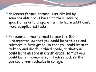 children’s formal learning is usually led by
someone else and is based on their learning
specific tasks to prepare them to learn additional,
more complicated tasks.
For example, you learned to count to 100 in
kindergarten, so that you could learn to add and
subtract in first grade, so that you could learn to
multiply and divide in third grade, so that you
could learn algebra in eighth grade, so that you
could learn trigonometry in high school, so that
you could learn calculus in college.
 