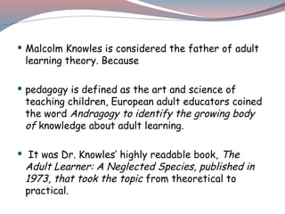  Malcolm Knowles is considered the father of adult
learning theory. Because
 pedagogy is defined as the art and science of
teaching children, European adult educators coined
the word Andragogy to identify the growing body
of knowledge about adult learning.
 It was Dr. Knowles’ highly readable book, The
Adult Learner: A Neglected Species, published in
1973, that took the topic from theoretical to
practical.
 