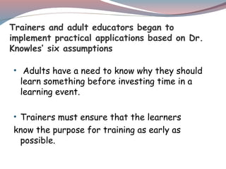 Trainers and adult educators began to
implement practical applications based on Dr.
Knowles’ six assumptions
• Adults have a need to know why they should
learn something before investing time in a
learning event.
• Trainers must ensure that the learners
know the purpose for training as early as
possible.
 