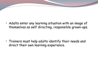• Adults enter any learning situation with an image of
themselves as self directing, responsible grown-ups.
• Trainers must help adults identify their needs and
direct their own learning experience.
 
