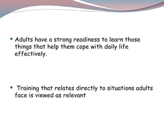  Adults have a strong readiness to learn those
things that help them cope with daily life
effectively.
 Training that relates directly to situations adults
face is viewed as relevant
 
