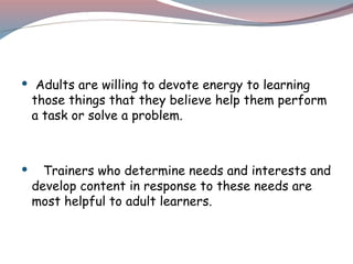  Adults are willing to devote energy to learning
those things that they believe help them perform
a task or solve a problem.
 Trainers who determine needs and interests and
develop content in response to these needs are
most helpful to adult learners.
 