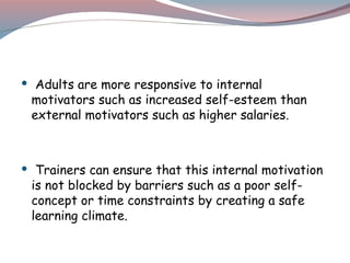  Adults are more responsive to internal
motivators such as increased self-esteem than
external motivators such as higher salaries.
 Trainers can ensure that this internal motivation
is not blocked by barriers such as a poor self-
concept or time constraints by creating a safe
learning climate.
 
