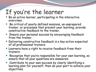 If you’re the learner
 Be an active learner, participating in the interactive
exercises.
 Be critical of poorly defined sessions, an unprepared
trainer, or processes that prevent your learning; provide
constructive feedback to the trainer.
 Ensure your personal success by encouraging feedback
from the trainer.
 Delivering constructive feedback is a key action expected
of all professional trainers.
 Learners have a right to receive feedback from their
trainers.
 Recognize that you’re responsible for your own learning, so
ensure that all your questions are answered.
 Contribute to your own success by clearly identifying a
learning plan for yourself; then do your part to achieve your
objectives.
 