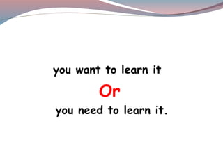 you want to learn it
Or
you need to learn it.
 