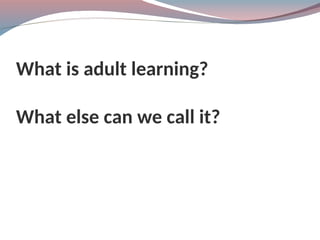 What is adult learning?
What else can we call it?
 