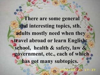 There are some general
and interesting topics, sth.
adults mostly need when they
travel abroad or learn English:
school, health & safety, law &
government, etc., each of which
has got many subtopics.
 