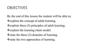 OBJECTIVES
By the end of this lesson the student will be able to;
explain the concept of adult learning.
explain three (3) principles of adult learning.
explain the learning chain model.
state the three (3) domains of learning.
state the two approaches of learning.
 