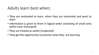 Adults learn best when;
• They are motivated to learn, when they are interested and want to
learn
• Information is given to them in logical order consisting of small units
within clear framework
• They are treated as adults (respected)
• They get the opportunity to practice what they are learning.
15
 