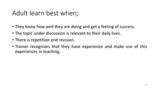 Adult learn best when;
• They know how well they are doing and get a feeling of success.
• The topic under discussion is relevant to their daily lives.
• There is repetition and revision.
• Trainer recognizes that they have experience and make use of this
experiences in teaching.
16
 