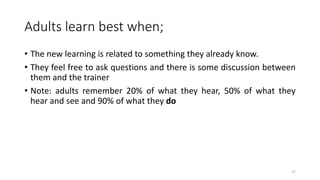 Adults learn best when;
• The new learning is related to something they already know.
• They feel free to ask questions and there is some discussion between
them and the trainer
• Note: adults remember 20% of what they hear, 50% of what they
hear and see and 90% of what they do
17
 