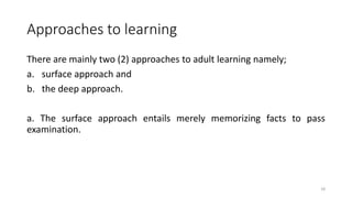 Approaches to learning
There are mainly two (2) approaches to adult learning namely;
a. surface approach and
b. the deep approach.
a. The surface approach entails merely memorizing facts to pass
examination.
18
 