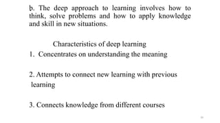 .
b. The deep approach to learning involves how to
think, solve problems and how to apply knowledge
and skill in new situations.
Characteristics of deep learning
1. Concentrates on understanding the meaning
2. Attempts to connect new learning with previous
learning
3. Connects knowledge from different courses
20
 