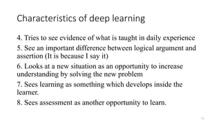 Characteristics of deep learning
4. Tries to see evidence of what is taught in daily experience
5. See an important difference between logical argument and
assertion (It is because I say it)
6. Looks at a new situation as an opportunity to increase
understanding by solving the new problem
7. Sees learning as something which develops inside the
learner.
8. Sees assessment as another opportunity to learn.
21
 