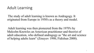 Adult Learning
The study of adult learning is known as Andragogy. It
originated from Europe in 1950's as a theory and model.
Adult learning was then pioneered from the 1970's by
Malcolm Knowles an American practitioner and theorist of
adult education, who defined andragogy as "the art and science
of helping adults learn" (Zmeyov 1998; Fidishun 2000).
4
 