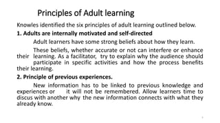 Principles of Adult learning
Knowles identified the six principles of adult learning outlined below.
1. Adults are internally motivated and self-directed
Adult learners have some strong beliefs about how they learn.
These beliefs, whether accurate or not can interfere or enhance
their learning. As a facilitator, try to explain why the audience should
participate in specific activities and how the process benefits
their learning.
2. Principle of previous experiences.
New information has to be linked to previous knowledge and
experiences or it will not be remembered. Allow learners time to
discus with another why the new information connects with what they
already know.
5
 