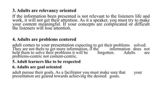 .
3. Adults are relevancy oriented
if the information been presented is not relevant to the listeners life and
work, it will not get their attention. As it a speaker, you must try to make
your content meaningful. If your concepts are complicated or difficult
the listeners will lose attention.
4. Adults are problems centered
adult comes to your presentation expecting to get their problems solved.
They are not there to get more information, if the information does not
help them to solve their problems it will be forgotten. Adults are
problems-centric not content-centric.
5. Adult learners like to be respected
6. Adults are goal oriented
adult pursue their goals. As a facilitator you must make sure that your
presentation are geared towards achieving the desired goals.
 